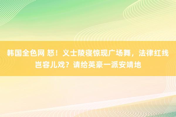 韩国全色网 怒！义士陵寝惊现广场舞，法律红线岂容儿戏？请给英豪一派安靖地