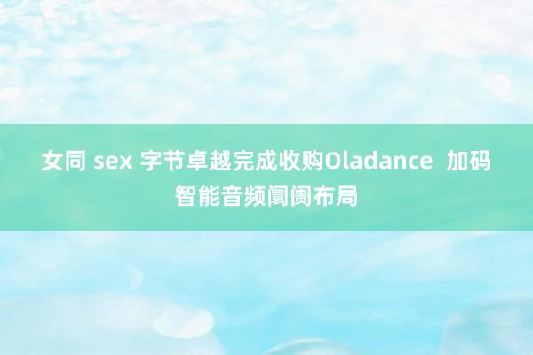 女同 sex 字节卓越完成收购Oladance  加码智能音频阛阓布局