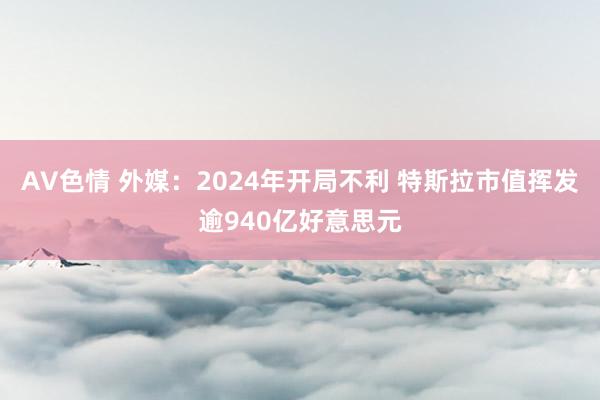 AV色情 外媒：2024年开局不利 特斯拉市值挥发逾940亿好意思元