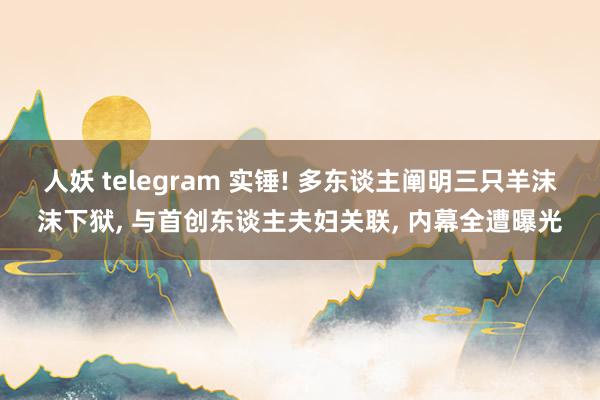 人妖 telegram 实锤! 多东谈主阐明三只羊沫沫下狱， 与首创东谈主夫妇关联， 内幕全遭曝光