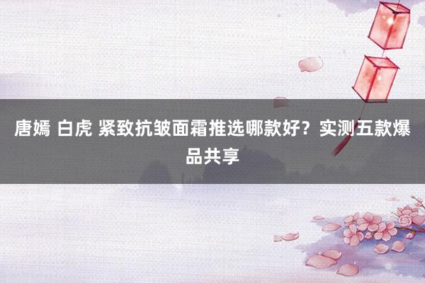 唐嫣 白虎 紧致抗皱面霜推选哪款好？实测五款爆品共享