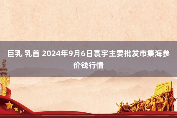 巨乳 乳首 2024年9月6日寰宇主要批发市集海参价钱行情