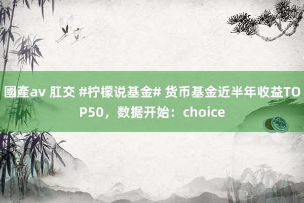 國產av 肛交 #柠檬说基金# 货币基金近半年收益TOP50，数据开始：choice