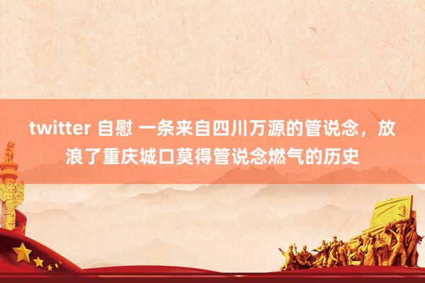 twitter 自慰 一条来自四川万源的管说念，放浪了重庆城口莫得管说念燃气的历史