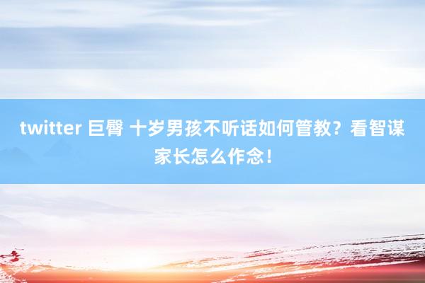 twitter 巨臀 十岁男孩不听话如何管教？看智谋家长怎么作念！