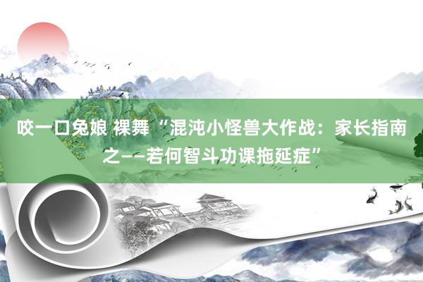 咬一口兔娘 裸舞 “混沌小怪兽大作战：家长指南之——若何智斗功课拖延症”