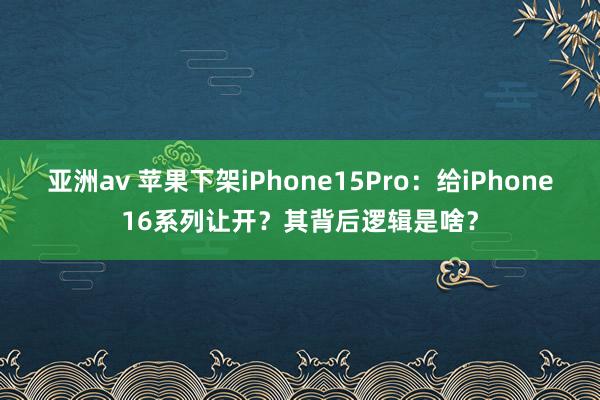 亚洲av 苹果下架iPhone15Pro：给iPhone16系列让开？其背后逻辑是啥？