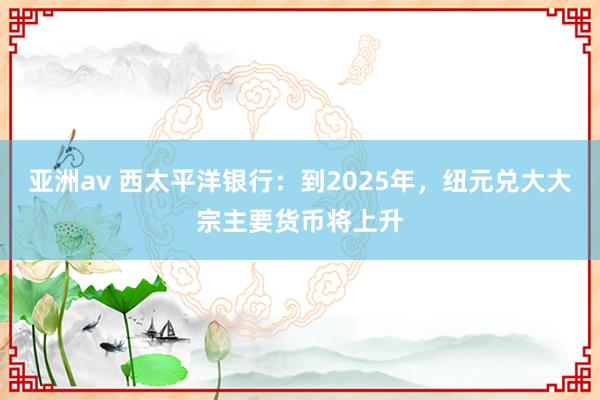 亚洲av 西太平洋银行：到2025年，纽元兑大大宗主要货币将上升