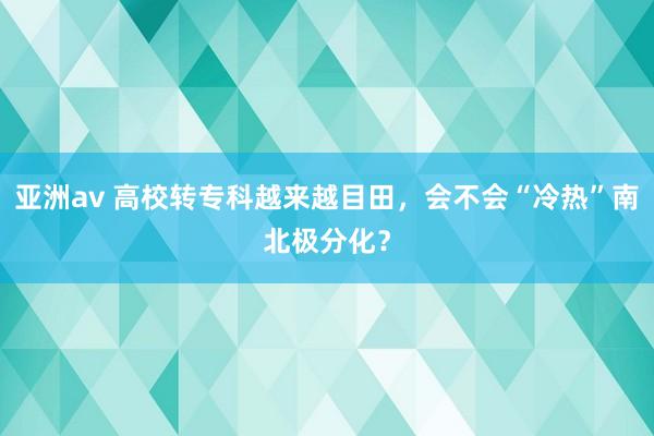 亚洲av 高校转专科越来越目田，会不会“冷热”南北极分化？