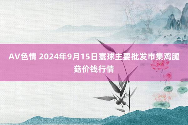 AV色情 2024年9月15日寰球主要批发市集鸡腿菇价钱行情