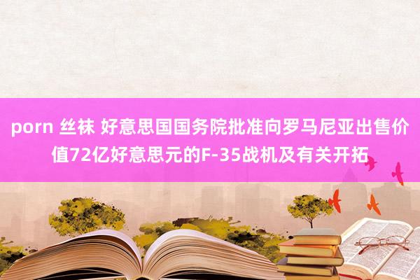 porn 丝袜 好意思国国务院批准向罗马尼亚出售价值72亿好意思元的F-35战机及有关开拓