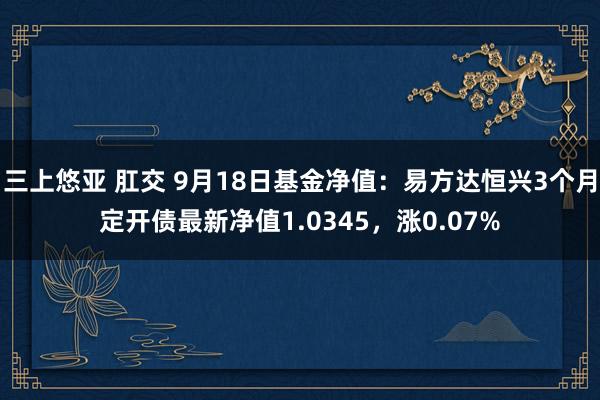 三上悠亚 肛交 9月18日基金净值：易方达恒兴3个月定开债最新净值1.0345，涨0.07%