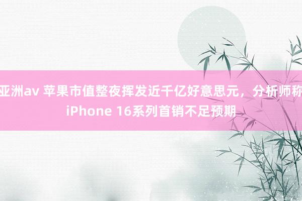 亚洲av 苹果市值整夜挥发近千亿好意思元，分析师称iPhone 16系列首销不足预期