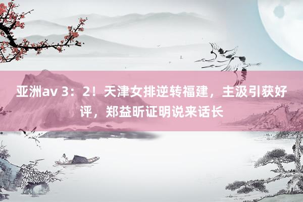 亚洲av 3：2！天津女排逆转福建，主汲引获好评，郑益昕证明说来话长