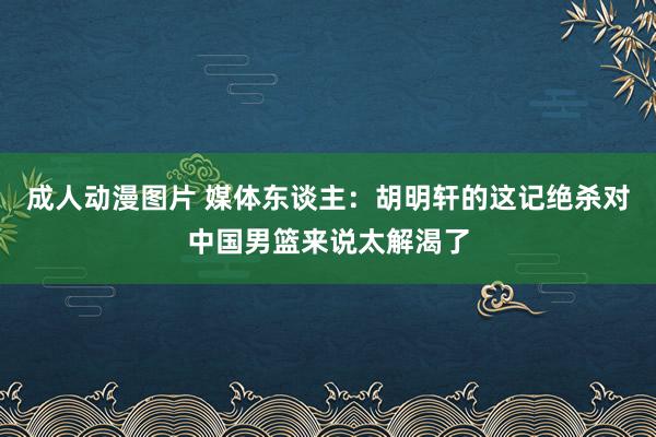 成人动漫图片 媒体东谈主：胡明轩的这记绝杀对中国男篮来说太解渴了