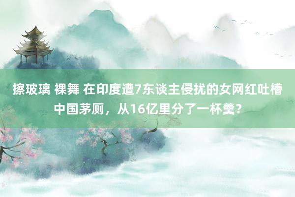 擦玻璃 裸舞 在印度遭7东谈主侵扰的女网红吐槽中国茅厕，从16亿里分了一杯羹？