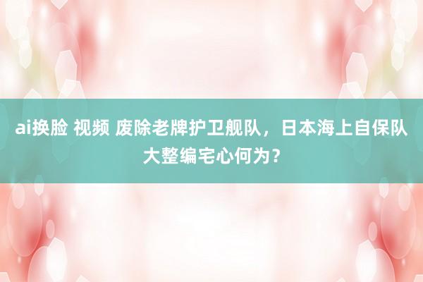 ai换脸 视频 废除老牌护卫舰队，日本海上自保队大整编宅心何为？