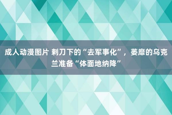 成人动漫图片 剌刀下的“去军事化”，萎靡的乌克兰准备“体面地纳降”