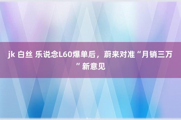 jk 白丝 乐说念L60爆单后，蔚来对准“月销三万”新意见