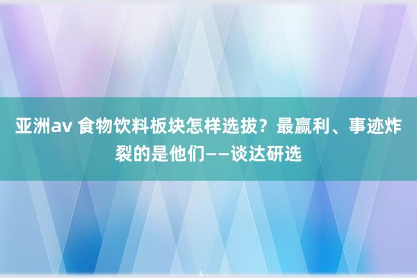 亚洲av 食物饮料板块怎样选拔？最赢利、事迹炸裂的是他们——谈达研选