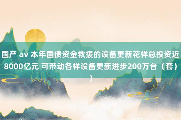 国产 av 本年国债资金救援的设备更新花样总投资近8000亿元 可带动各样设备更新进步200万台（套）