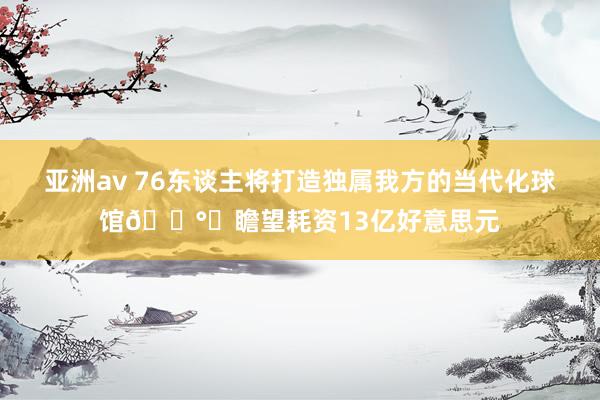 亚洲av 76东谈主将打造独属我方的当代化球馆💰️瞻望耗资13亿好意思元