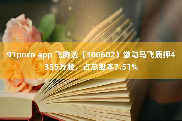 91porn app 飞腾达（300602）激动马飞质押4355万股，占总股本7.51%