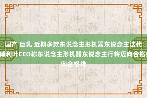 国产 巨乳 近期多款东说念主形机器东说念主迭代， 傅利叶CEO称东说念主形机器东说念主行将迈向合格线