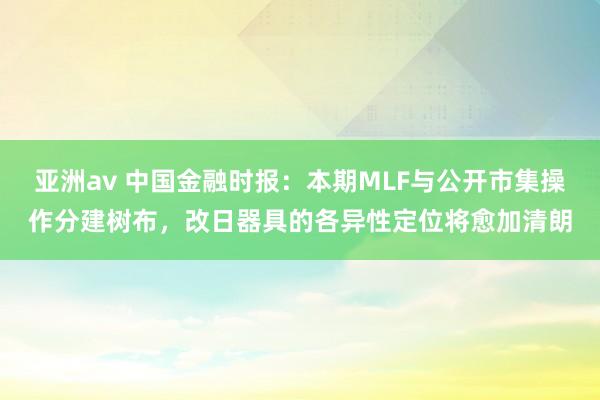 亚洲av 中国金融时报：本期MLF与公开市集操作分建树布，改日器具的各异性定位将愈加清朗