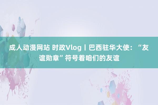 成人动漫网站 时政Vlog丨巴西驻华大使：“友谊勋章”符号着咱们的友谊