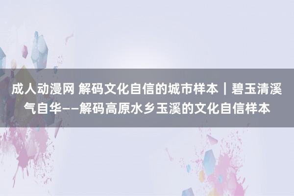 成人动漫网 解码文化自信的城市样本｜碧玉清溪气自华——解码高原水乡玉溪的文化自信样本