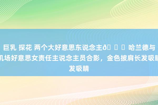 巨乳 探花 两个大好意思东说念主😍哈兰德与机场好意思女责任主说念主员合影，金色披肩长发吸睛