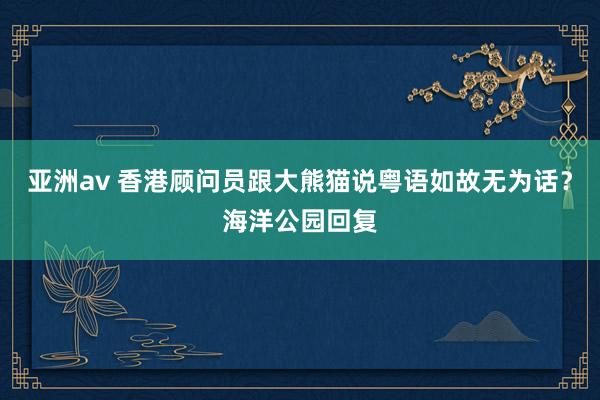 亚洲av 香港顾问员跟大熊猫说粤语如故无为话？海洋公园回复