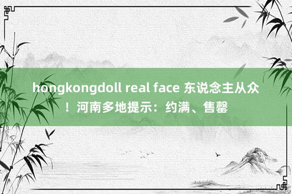 hongkongdoll real face 东说念主从众！河南多地提示：约满、售罄