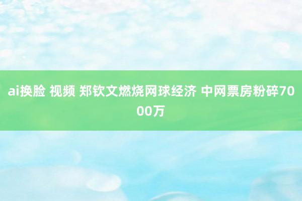 ai换脸 视频 郑钦文燃烧网球经济 中网票房粉碎7000万