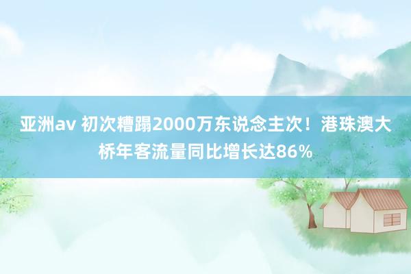 亚洲av 初次糟蹋2000万东说念主次！港珠澳大桥年客流量同比增长达86%