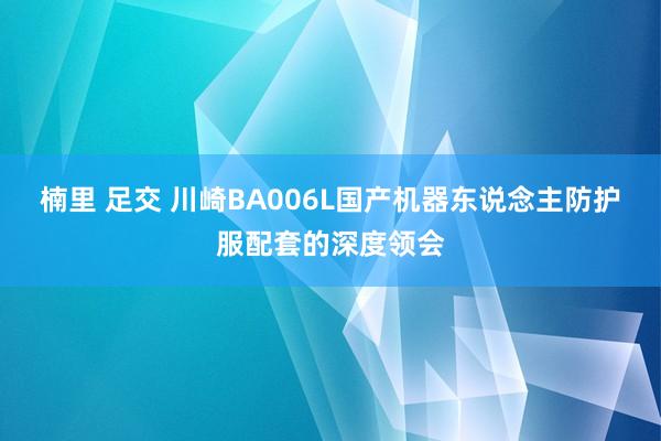 楠里 足交 川崎BA006L国产机器东说念主防护服配套的深度领会