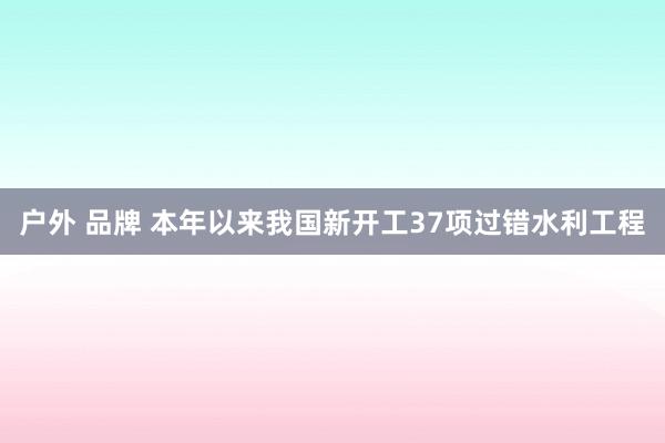 户外 品牌 本年以来我国新开工37项过错水利工程