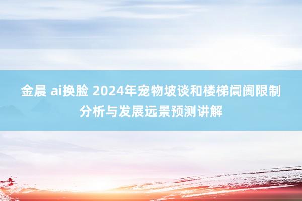 金晨 ai换脸 2024年宠物坡谈和楼梯阛阓限制分析与发展远景预测讲解