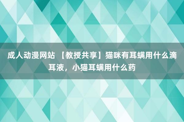 成人动漫网站 【教授共享】猫咪有耳螨用什么滴耳液，小猫耳螨用什么药