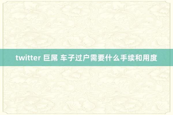 twitter 巨屌 车子过户需要什么手续和用度