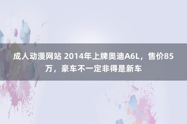 成人动漫网站 2014年上牌奥迪A6L，售价85万，豪车不一定非得是新车