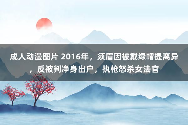 成人动漫图片 2016年，须眉因被戴绿帽提离异，反被判净身出户，执枪怒杀女法官