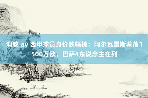 调教 av 西甲球员身价跌幅榜：阿尔瓦雷斯着落1500万欧，巴萨4东说念主在列