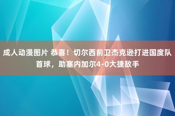 成人动漫图片 恭喜！切尔西前卫杰克逊打进国度队首球，助塞内加尔4-0大捷敌手