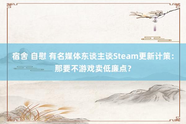 宿舍 自慰 有名媒体东谈主谈Steam更新计策：那要不游戏卖低廉点？