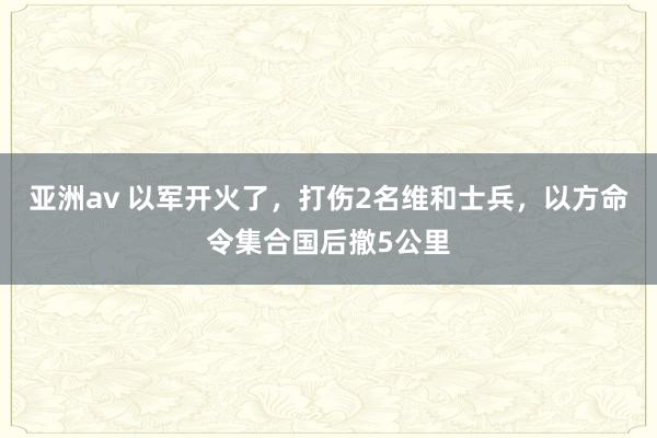 亚洲av 以军开火了，打伤2名维和士兵，以方命令集合国后撤5公里