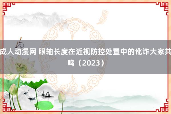 成人动漫网 眼轴长度在近视防控处置中的讹诈大家共鸣（2023）