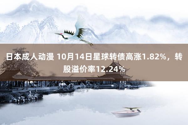 日本成人动漫 10月14日星球转债高涨1.82%，转股溢价率12.24%