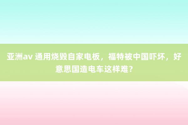 亚洲av 通用烧毁自家电板，福特被中国吓坏，好意思国造电车这样难？